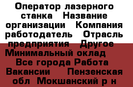 Оператор лазерного станка › Название организации ­ Компания-работодатель › Отрасль предприятия ­ Другое › Минимальный оклад ­ 1 - Все города Работа » Вакансии   . Пензенская обл.,Мокшанский р-н